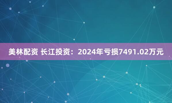 美林配资 长江投资：2024年亏损7491.02万元