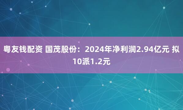 粤友钱配资 国茂股份：2024年净利润2.94亿元 拟10派1.2元
