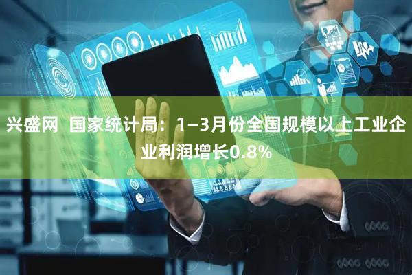 兴盛网  国家统计局：1—3月份全国规模以上工业企业利润增长0.8%