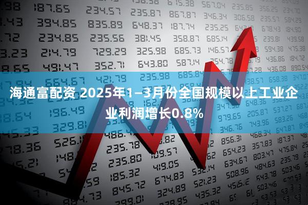 海通富配资 2025年1—3月份全国规模以上工业企业利润增长0.8%