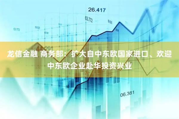 龙信金融 商务部：扩大自中东欧国家进口、欢迎中东欧企业赴华投资兴业