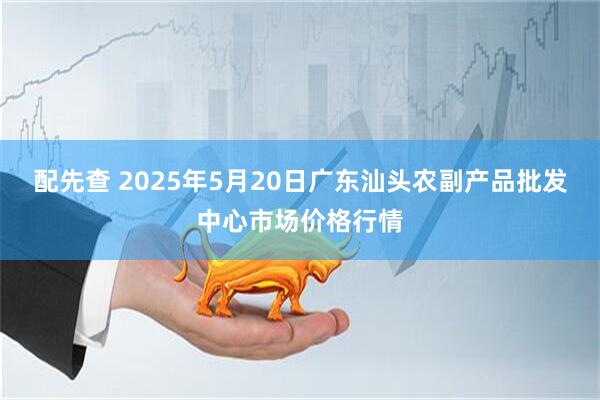 配先查 2025年5月20日广东汕头农副产品批发中心市场价格行情
