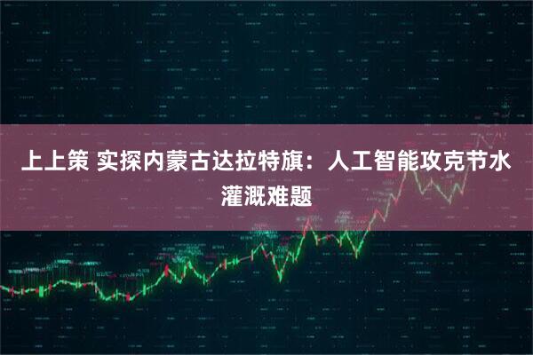 上上策 实探内蒙古达拉特旗：人工智能攻克节水灌溉难题
