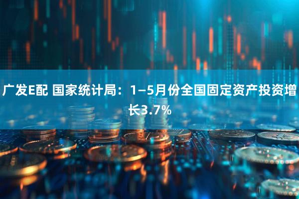 广发E配 国家统计局：1—5月份全国固定资产投资增长3.7%