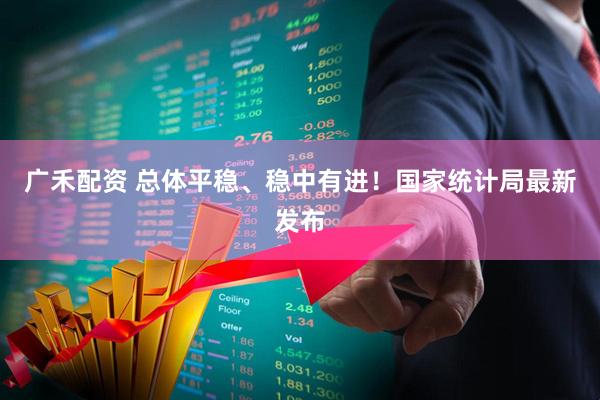 广禾配资 总体平稳、稳中有进！国家统计局最新发布