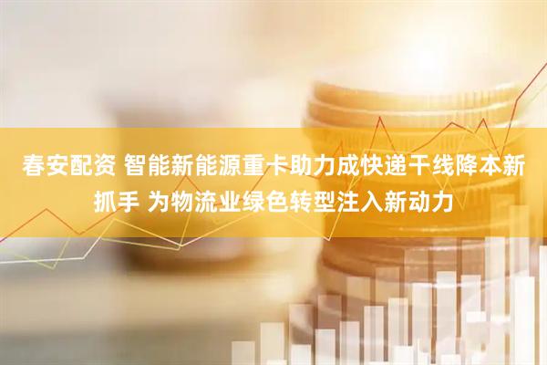 春安配资 智能新能源重卡助力成快递干线降本新抓手 为物流业绿色转型注入新动力