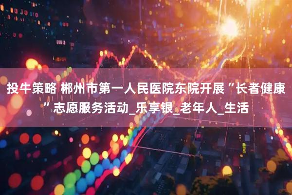 投牛策略 郴州市第一人民医院东院开展“长者健康”志愿服务活动_乐享银_老年人_生活