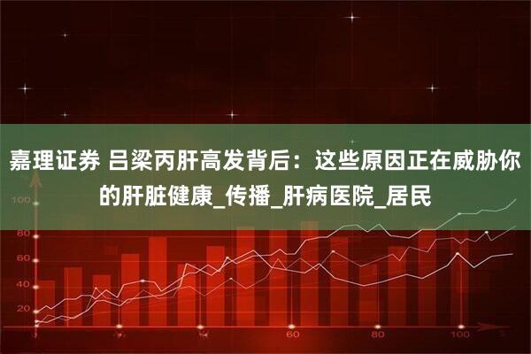 嘉理证券 吕梁丙肝高发背后：这些原因正在威胁你的肝脏健康_传播_肝病医院_居民