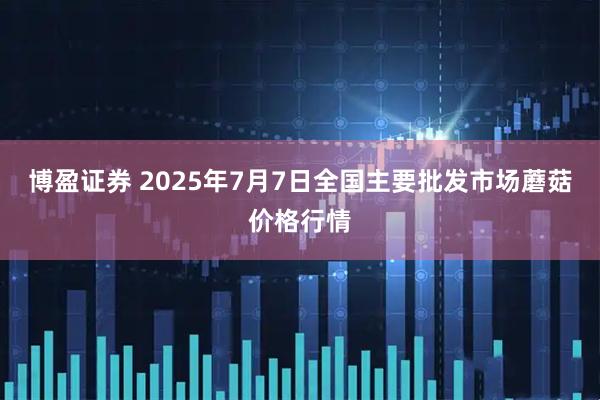 博盈证券 2025年7月7日全国主要批发市场蘑菇价格行情