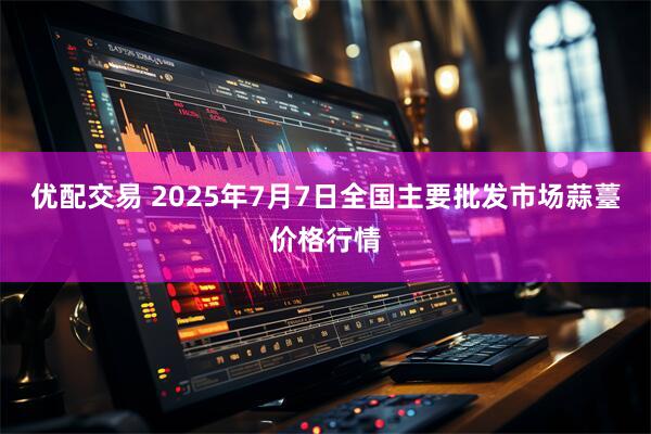 优配交易 2025年7月7日全国主要批发市场蒜薹价格行情