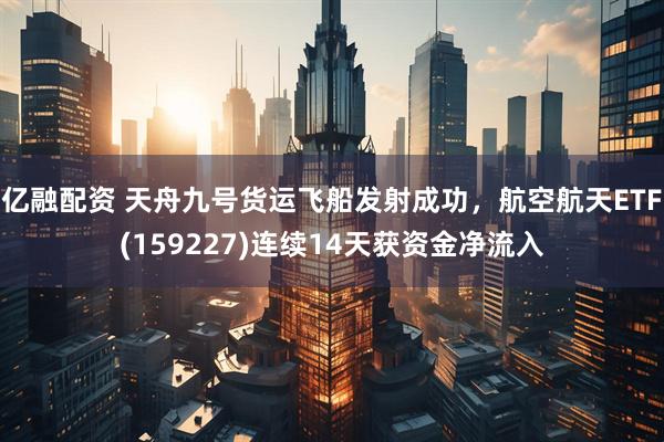 亿融配资 天舟九号货运飞船发射成功，航空航天ETF(159227)连续14天获资金净流入