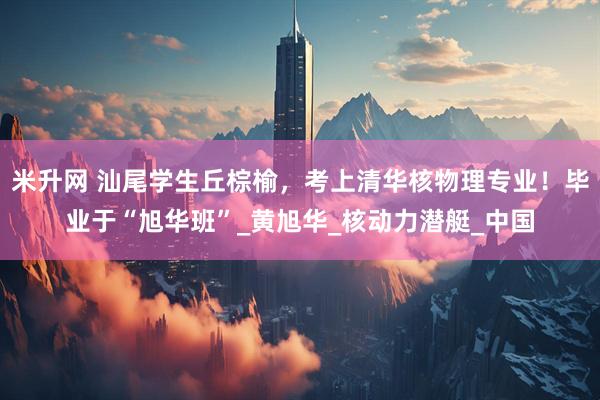 米升网 汕尾学生丘棕榆，考上清华核物理专业！毕业于“旭华班”_黄旭华_核动力潜艇_中国