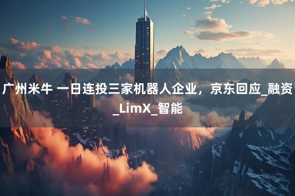 广州米牛 一日连投三家机器人企业，京东回应_融资_LimX_智能