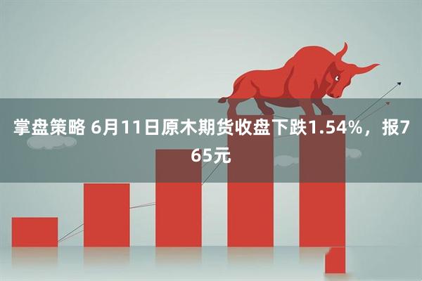 掌盘策略 6月11日原木期货收盘下跌1.54%，报765元