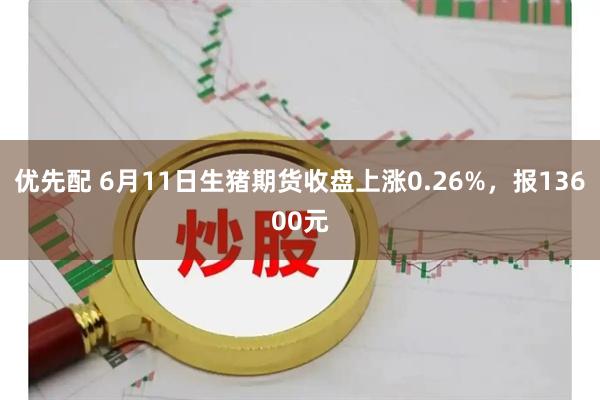 优先配 6月11日生猪期货收盘上涨0.26%，报13600元