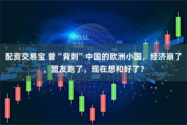 配资交易宝 曾“背刺”中国的欧洲小国，经济崩了、盟友跑了，现在想和好了？