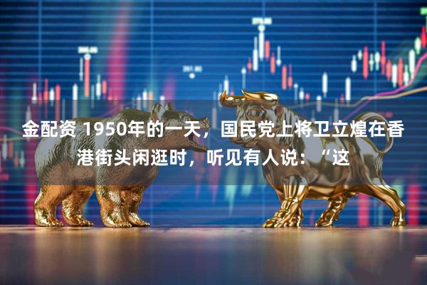 金配资 1950年的一天，国民党上将卫立煌在香港街头闲逛时，听见有人说：“这
