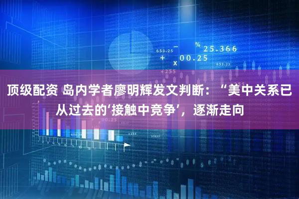 顶级配资 岛内学者廖明辉发文判断：“美中关系已从过去的‘接触中竞争’，逐渐走向